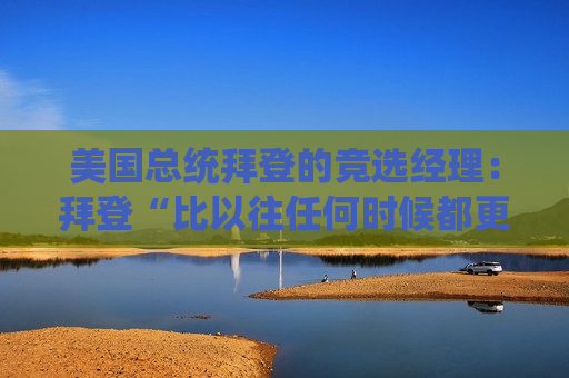 美国总统拜登的竞选经理：拜登“比以往任何时候都更有决心”击败特朗普