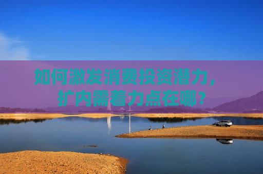 如何激发消费投资潜力， 扩内需着力点在哪？