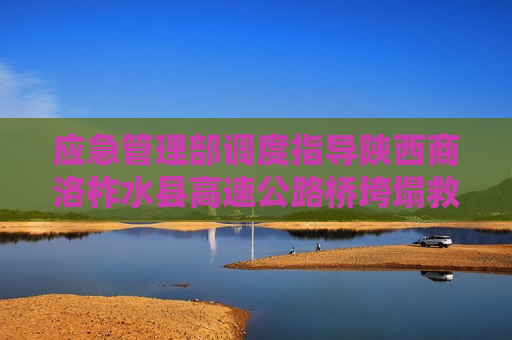 应急管理部调度指导陕西商洛柞水县高速公路桥垮塌救援处置