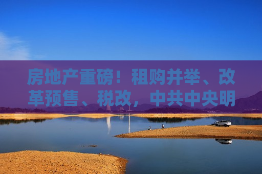 房地产重磅！租购并举、改革预售、税改， *** 中央明确住房制度未来几大发展方向