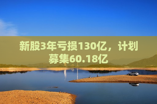 新股3年亏损130亿，计划募集60.18亿