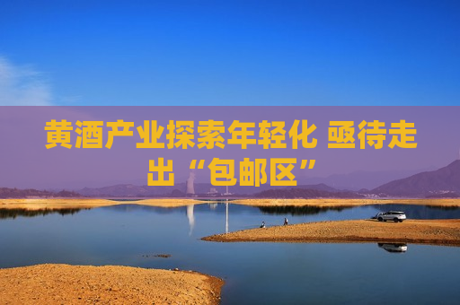 黄酒产业探索年轻化 亟待走出“包邮区”