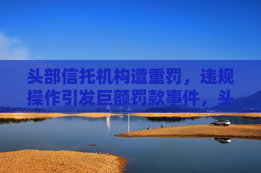 头部信托机构遭重罚，违规操作引发巨额罚款事件，头部信托机构遭巨额罚款，违规操作引发监管风暴，头部信托机构违规操作引发监管风暴，遭巨额罚款