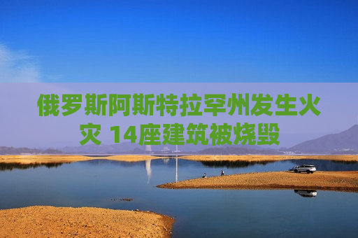 俄罗斯阿斯特拉罕州发生火灾 14座建筑被烧毁