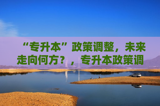 “专升本”政策调整，未来走向何方？，专升本政策调整，未来专升本走向何方？，专升本政策调整后的未来走向