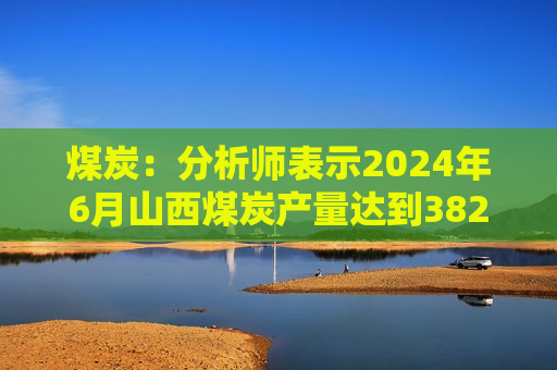 煤炭：分析师表示2024年6月山西煤炭产量达到382万吨/日