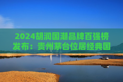2024胡润国潮品牌百强榜发布：贵州茅台位居经典国潮品牌第4位