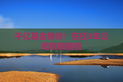千亿基金换帅！在任3年公司规模翻倍