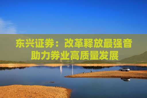 东兴证券：改革释放最强音 助力券业高质量发展