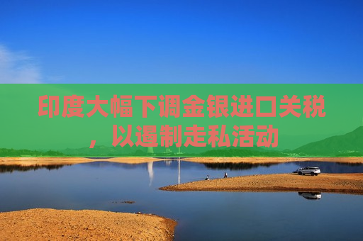 印度大幅下调金银进口关税，以遏制走私活动
