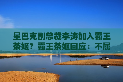 星巴克副总裁李涛加入霸王茶姬？霸王茶姬回应：不属实