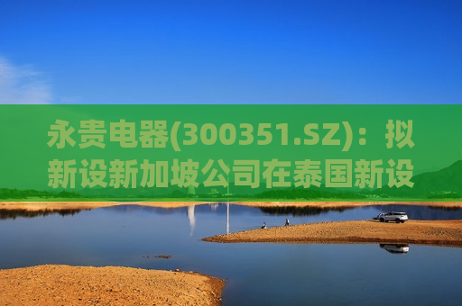 永贵电器(300351.SZ)：拟新设新加坡公司在泰国新设公司投建年产80万件电连接器生产项目