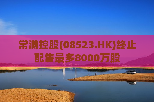 常满控股(08523.HK)终止配售最多8000万股
