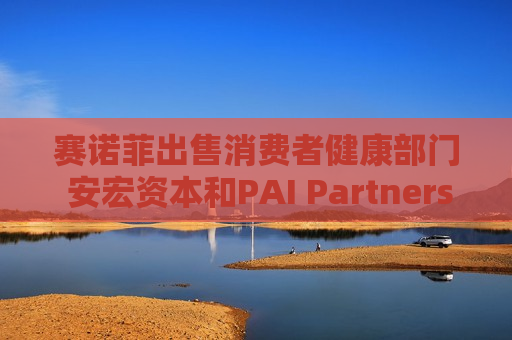 赛诺菲出售消费者健康部门 安宏资本和PAI Partners等参与竞购 估值或高达150亿欧元