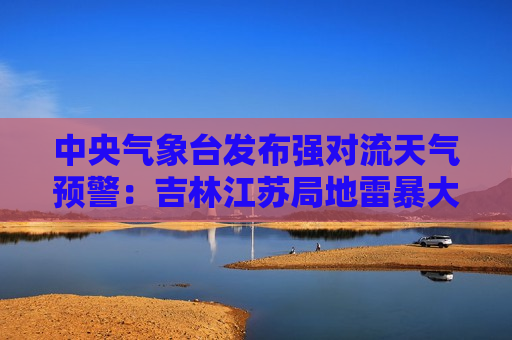 中央气象台发布强对流天气预警：吉林江苏局地雷暴大风11级，河南四川短时强降水60毫米