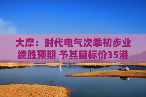 大摩：时代电气次季初步业绩胜预期 予其目标价35港元