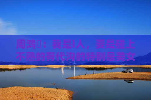 周鸿祎：我是i人，要是碰上不熟的有代沟的特别是美女，我就比较高冷