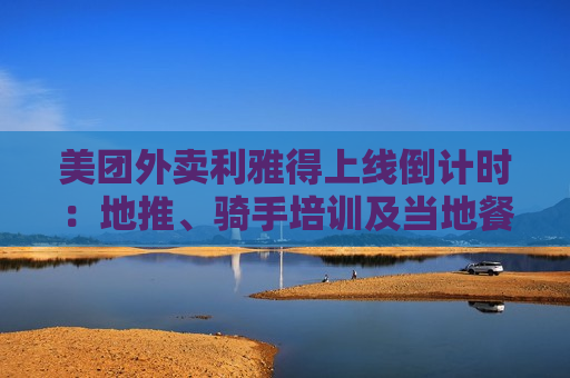 美团外卖利雅得上线倒计时：地推、骑手培训及当地餐厅接入已接近尾声