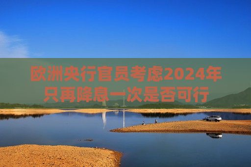 欧洲央行官员考虑2024年只再降息一次是否可行