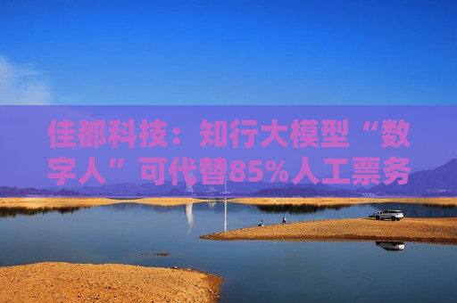佳都科技：知行大模型“数字人”可代替85%人工票务处理工作