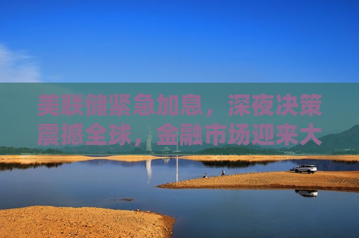 美联储紧急加息，深夜决策震撼全球，金融市场迎来大考，美联储深夜紧急加息，金融市场震荡不安，美联储深夜紧急加息引发全球金融市场震荡