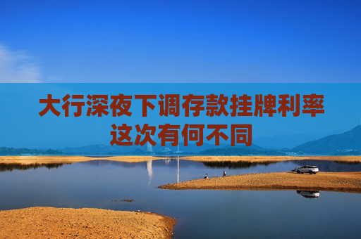 大行深夜下调存款挂牌利率这次有何不同