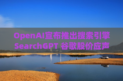 OpenAI宣布推出搜索引擎SearchGPT 谷歌股价应声下跌