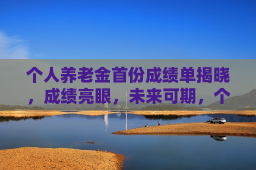 个人养老金首份成绩单揭晓，成绩亮眼，未来可期，个人养老金首份成绩单出炉，成绩亮眼，未来值得期待，个人养老金首份成绩单亮眼出炉，未来可期