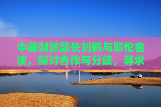 中美财政部长刘鹤与耶伦会谈，探讨合作与分歧，寻求共赢之路，中美财政部长刘鹤与耶伦会谈，寻求合作与共赢之路，中美财政部长刘鹤与耶伦会谈，寻求合作与共赢之道