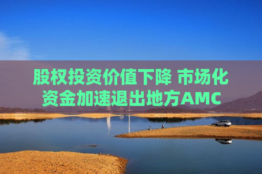 股权投资价值下降 市场化资金加速退出地方AMC