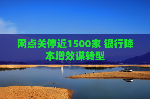 网点关停近1500家 银行降本增效谋转型