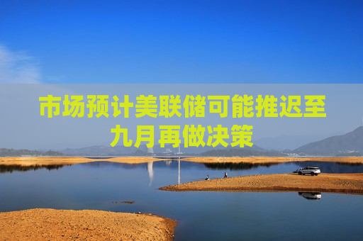 市场预计美联储可能推迟至九月再做决策