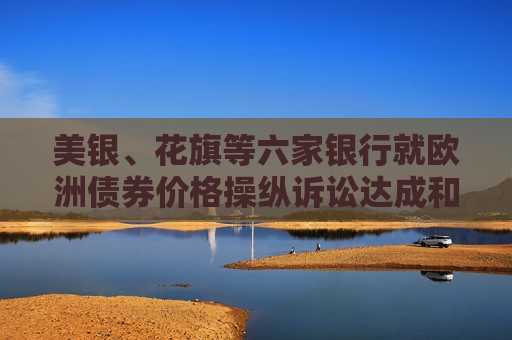 美银、花旗等六家银行就欧洲债券价格操纵诉讼达成和解
