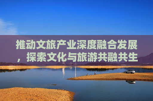 推动文旅产业深度融合发展，探索文化与旅游共融共生新路径，探索文旅产业深度融合新路径，文化共融旅游共生，探索文旅产业深度融合新路径，文化共融旅游共生