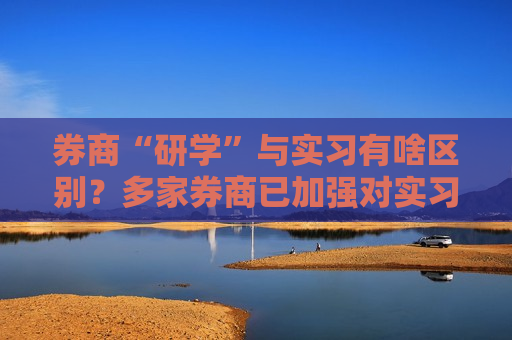 券商“研学”与实习有啥区别？多家券商已加强对实习生合规要求管理