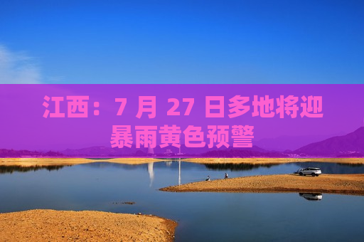 江西：7 月 27 日多地将迎暴雨黄色预警