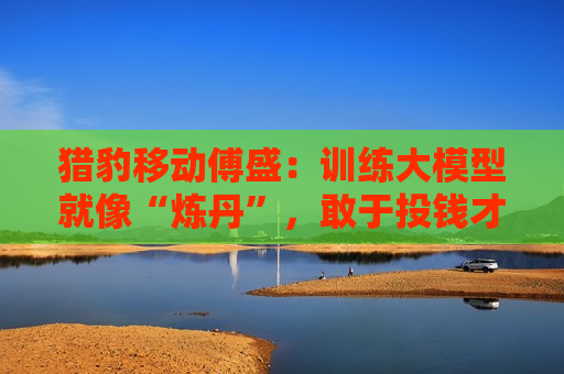 猎豹移动傅盛：训练大模型就像“炼丹”，敢于投钱才能把ChatGPT做出来