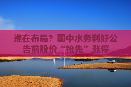 谁在布局？国中水务利好公告前股价“抢先”涨停