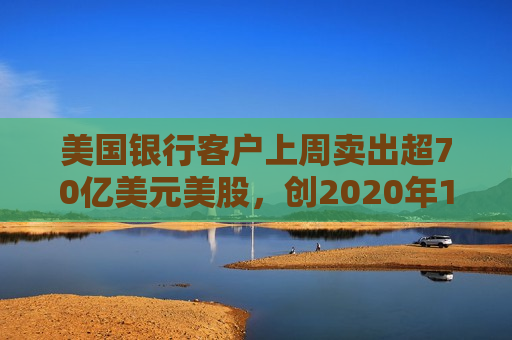 美国银行客户上周卖出超70亿美元美股，创2020年11月以来更大