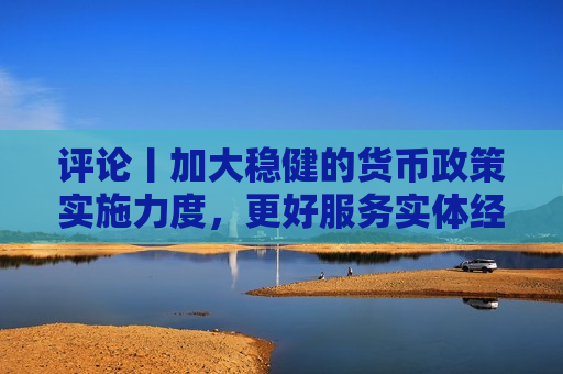 评论丨加大稳健的货币政策实施力度，更好服务实体经济