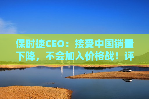 保时捷CEO：接受中国销量下降，不会加入价格战！评估并优先考虑全球成本结构，在一些领域重新调整战略  第1张
