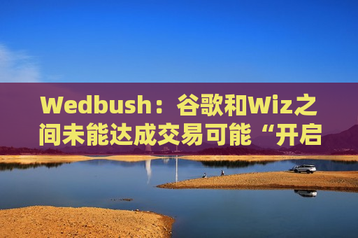 Wedbush：谷歌和Wiz之间未能达成交易可能“开启一轮并购周期”