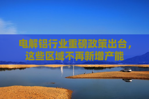 电解铝行业重磅政策出台，这些区域不再新增产能