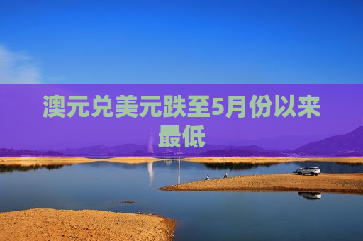 澳元兑美元跌至5月份以来更低