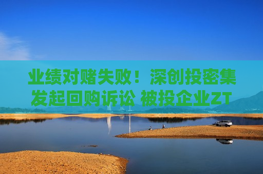 业绩对赌失败！深创投密集发起回购诉讼 被投企业ZTZB或被索赔6000万元  第1张