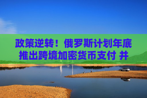政策逆转！俄罗斯计划年底推出跨境加密货币支付 并将挖矿合法化