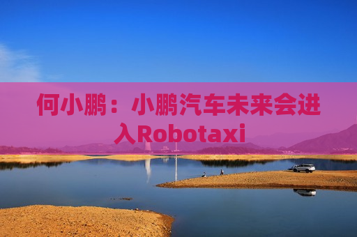 何小鹏：小鹏汽车未来会进入Robotaxi