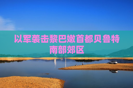 以军袭击黎巴嫩首都贝鲁特南部郊区