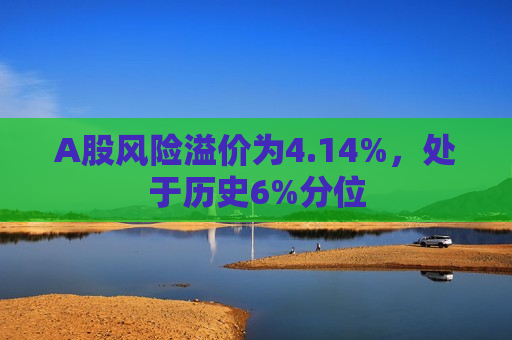 A股风险溢价为4.14%，处于历史6%分位