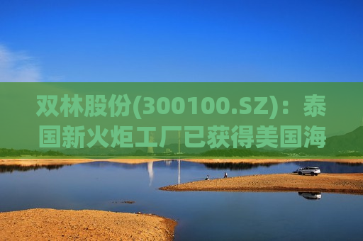 双林股份(300100.SZ)：泰国新火炬工厂已获得美国海关出口认证资质